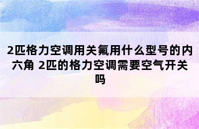 2匹格力空调用关氟用什么型号的内六角 2匹的格力空调需要空气开关吗